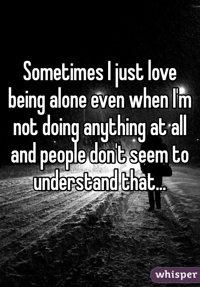 Sometimes I just love being alone even when I'm not doing anything at all and people don't seem to understand that...