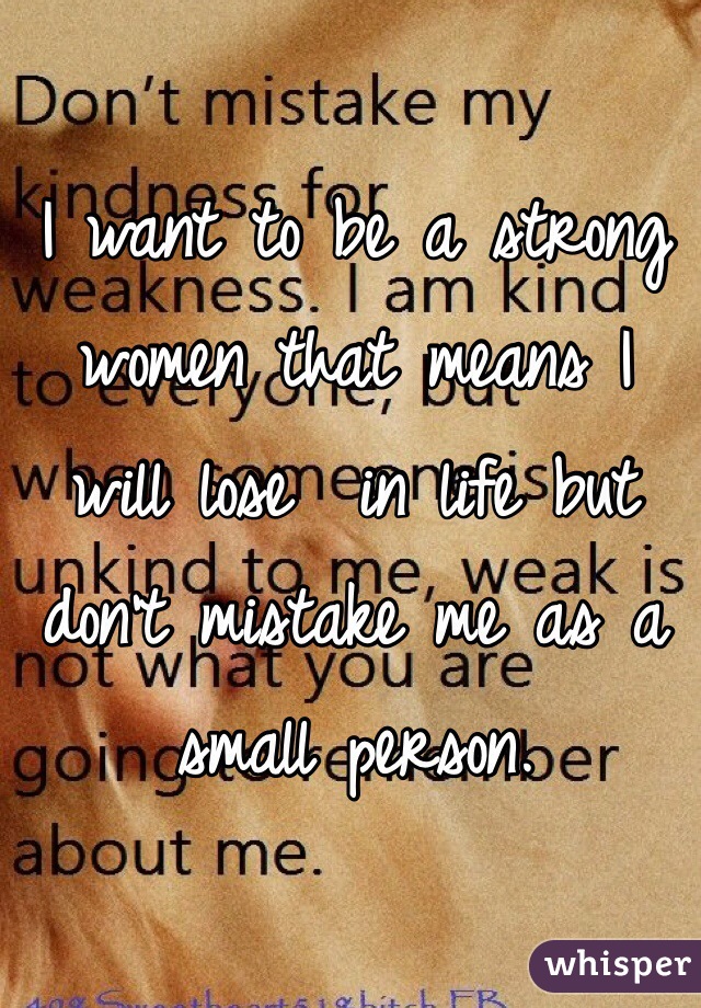 I want to be a strong women that means I will lose  in life but don't mistake me as a small person.  