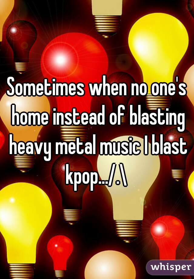 Sometimes when no one's home instead of blasting heavy metal music I blast kpop.../.\ 