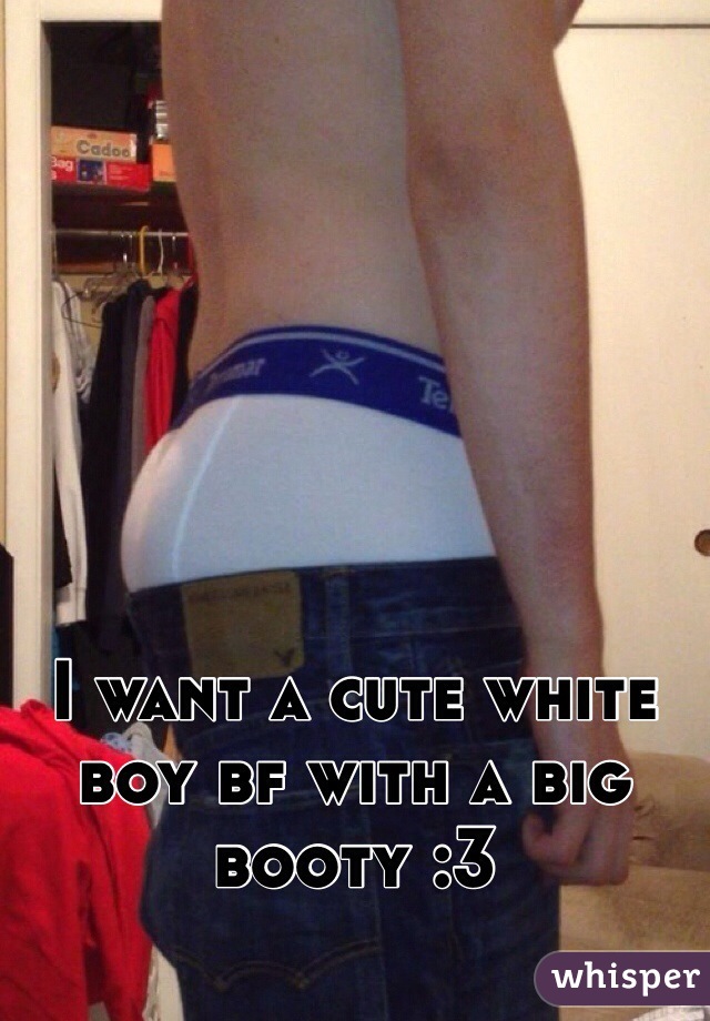 I want a cute white boy bf with a big booty :3