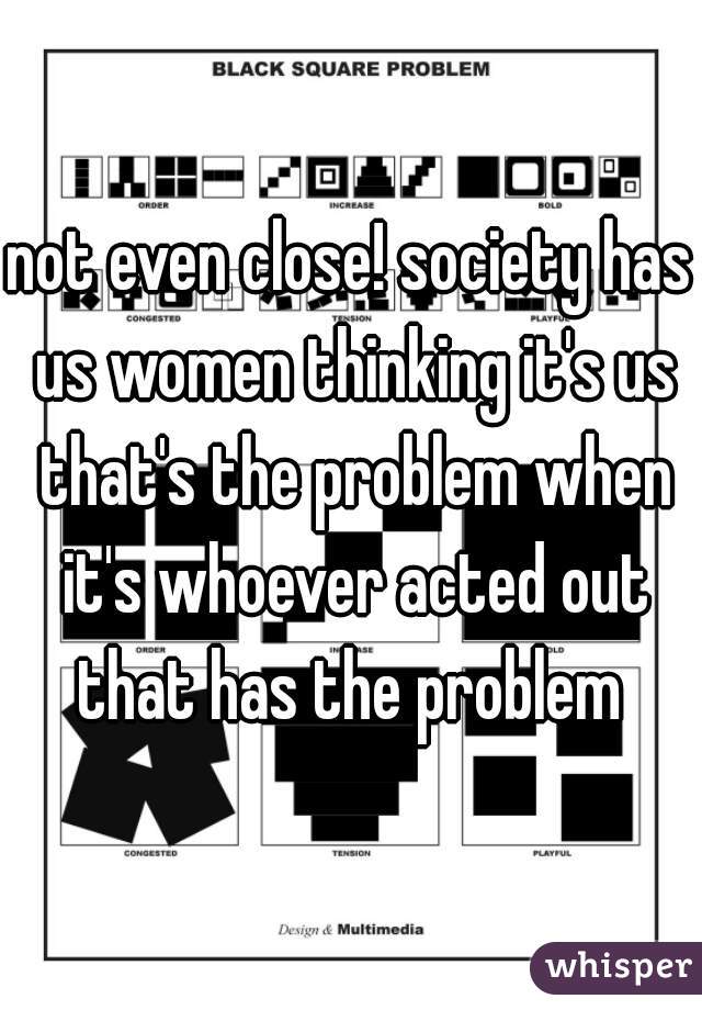 not even close! society has us women thinking it's us that's the problem when it's whoever acted out that has the problem 