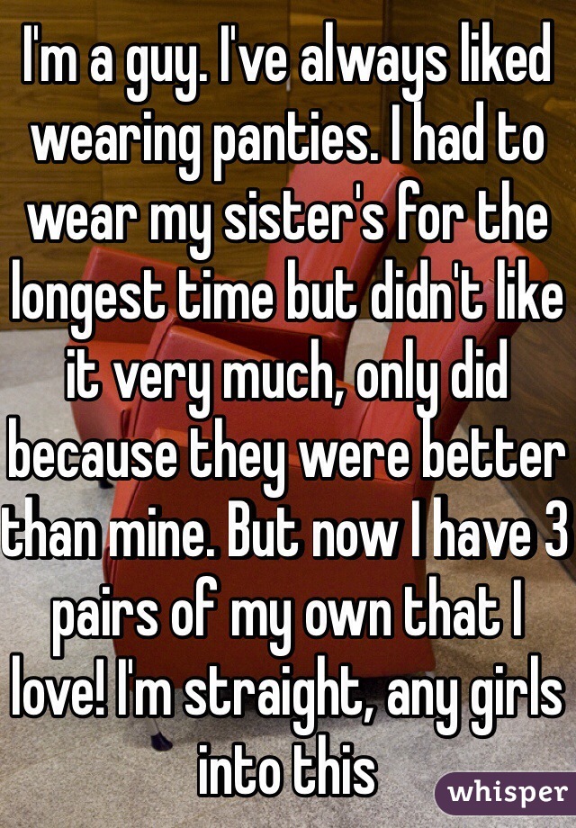 I'm a guy. I've always liked wearing panties. I had to wear my sister's for the longest time but didn't like it very much, only did because they were better than mine. But now I have 3 pairs of my own that I love! I'm straight, any girls into this 