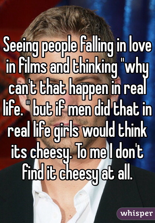 Seeing people falling in love in films and thinking "why can't that happen in real life. " but if men did that in real life girls would think its cheesy. To me I don't find it cheesy at all.  