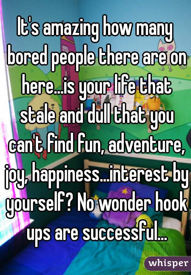 It's amazing how many bored people there are on here...is your life that stale and dull that you can't find fun, adventure, joy, happiness...interest by yourself? No wonder hook ups are successful...