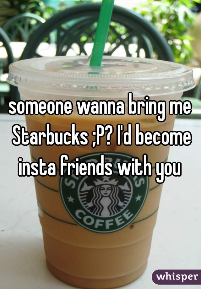 someone wanna bring me Starbucks ;P? I'd become insta friends with you 