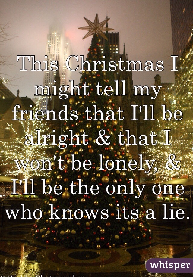 This Christmas I might tell my friends that I'll be alright & that I won't be lonely, & I'll be the only one who knows its a lie.