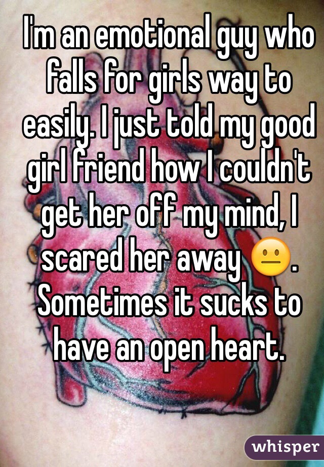 I'm an emotional guy who falls for girls way to easily. I just told my good girl friend how I couldn't get her off my mind, I scared her away 😐. Sometimes it sucks to have an open heart.
