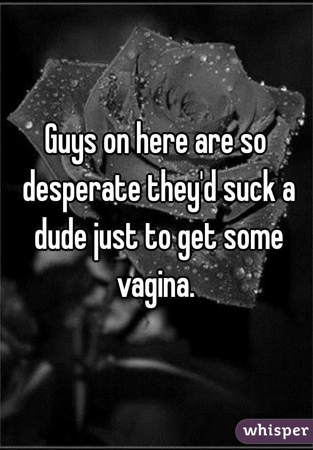 Guys on here are so desperate they'd suck a dude just to get some vagina. 