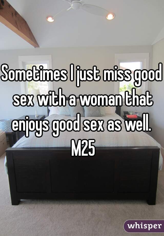 Sometimes I just miss good sex with a woman that enjoys good sex as well.  M25