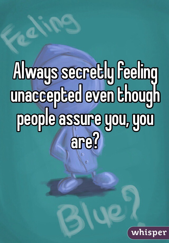 Always secretly feeling unaccepted even though people assure you, you are?