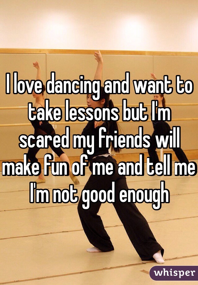 I love dancing and want to take lessons but I'm scared my friends will make fun of me and tell me I'm not good enough