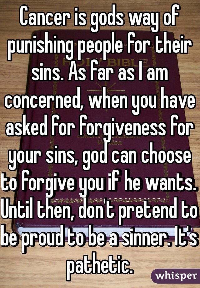 Cancer is gods way of punishing people for their sins. As far as I am concerned, when you have asked for forgiveness for your sins, god can choose to forgive you if he wants. Until then, don't pretend to be proud to be a sinner. It's pathetic. 