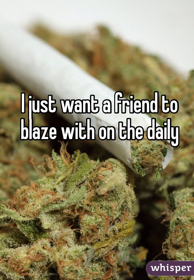 I just want a friend to blaze with on the daily 