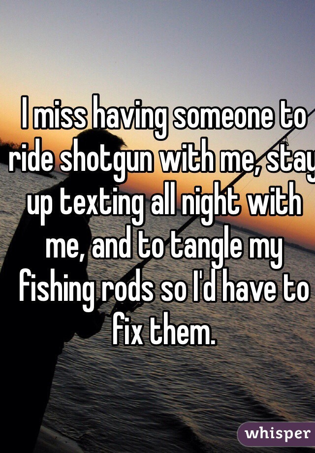 I miss having someone to ride shotgun with me, stay up texting all night with me, and to tangle my fishing rods so I'd have to fix them.