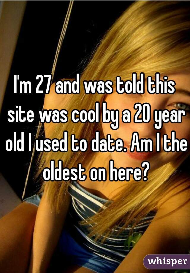 I'm 27 and was told this site was cool by a 20 year old I used to date. Am I the oldest on here?