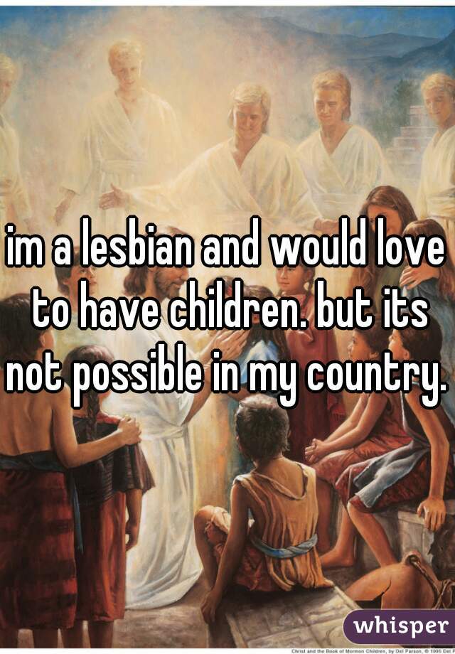 im a lesbian and would love to have children. but its not possible in my country. 