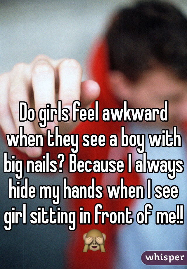 Do girls feel awkward when they see a boy with big nails? Because I always hide my hands when I see girl sitting in front of me!! 🙈