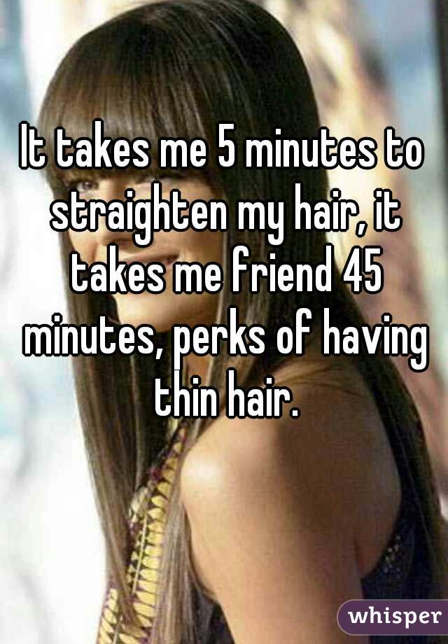 It takes me 5 minutes to straighten my hair, it takes me friend 45 minutes, perks of having thin hair.