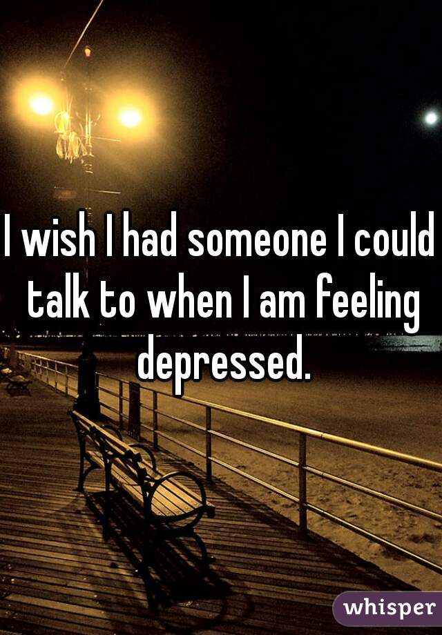 I wish I had someone I could talk to when I am feeling depressed.