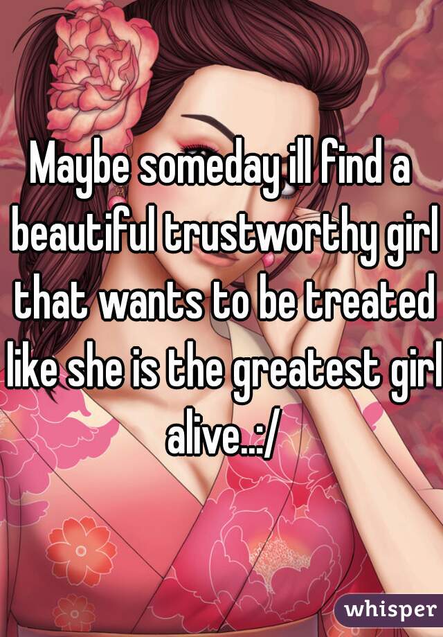 Maybe someday ill find a beautiful trustworthy girl that wants to be treated like she is the greatest girl alive..:/