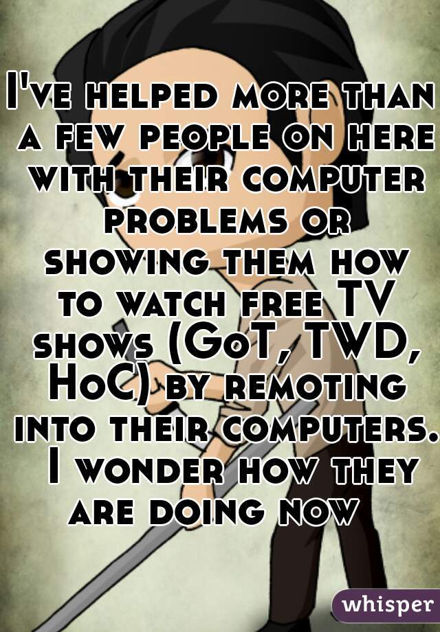 I've helped more than a few people on here with their computer problems or showing them how to watch free TV shows (GoT, TWD, HoC) by remoting into their computers.  I wonder how they are doing now  