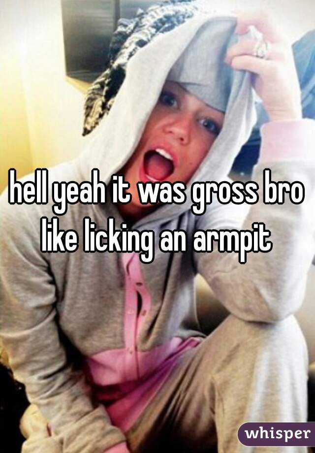 hell yeah it was gross bro like licking an armpit 