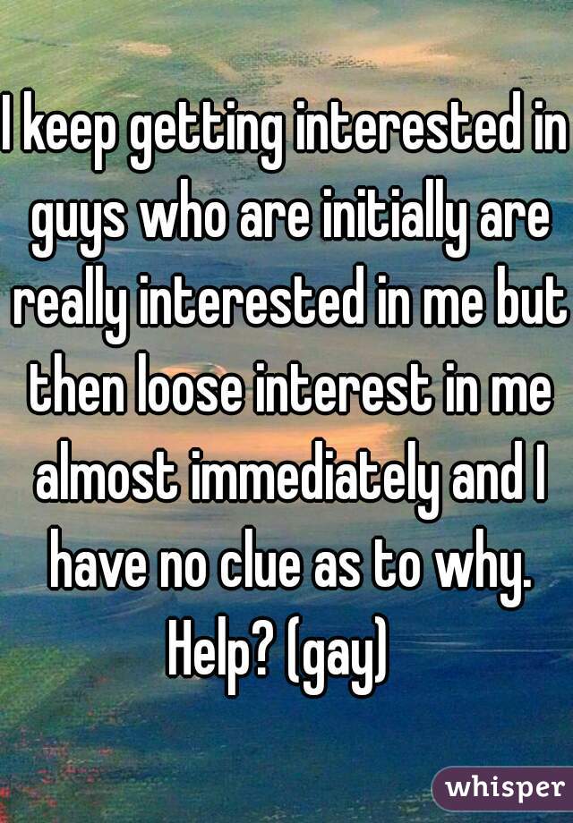 I keep getting interested in guys who are initially are really interested in me but then loose interest in me almost immediately and I have no clue as to why. Help? (gay)  