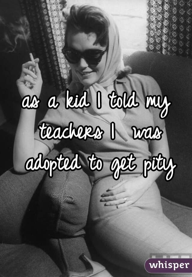 as a kid I told my teachers I  was adopted to get pity