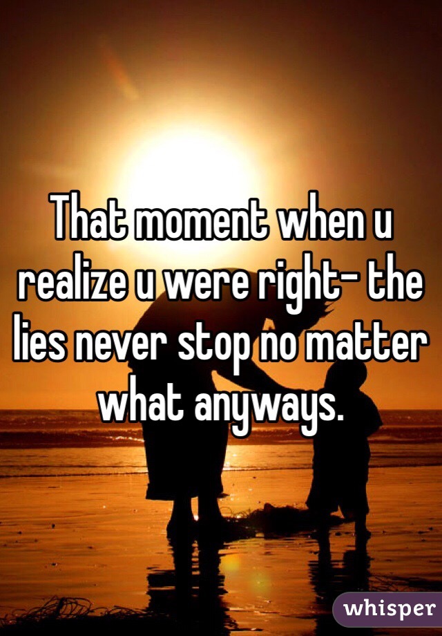 That moment when u realize u were right- the lies never stop no matter what anyways.