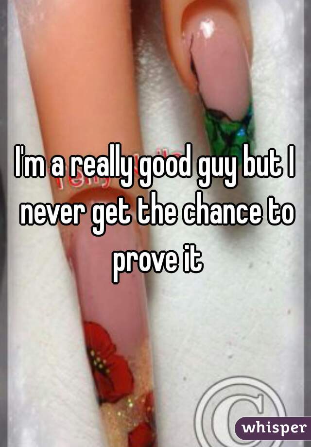 I'm a really good guy but I never get the chance to prove it