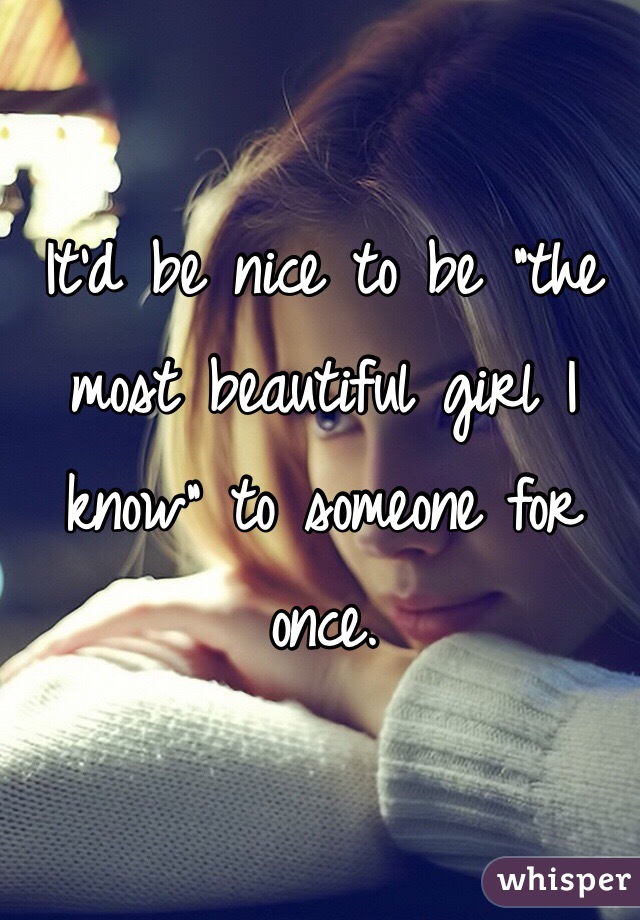 It'd be nice to be "the most beautiful girl I know" to someone for once. 