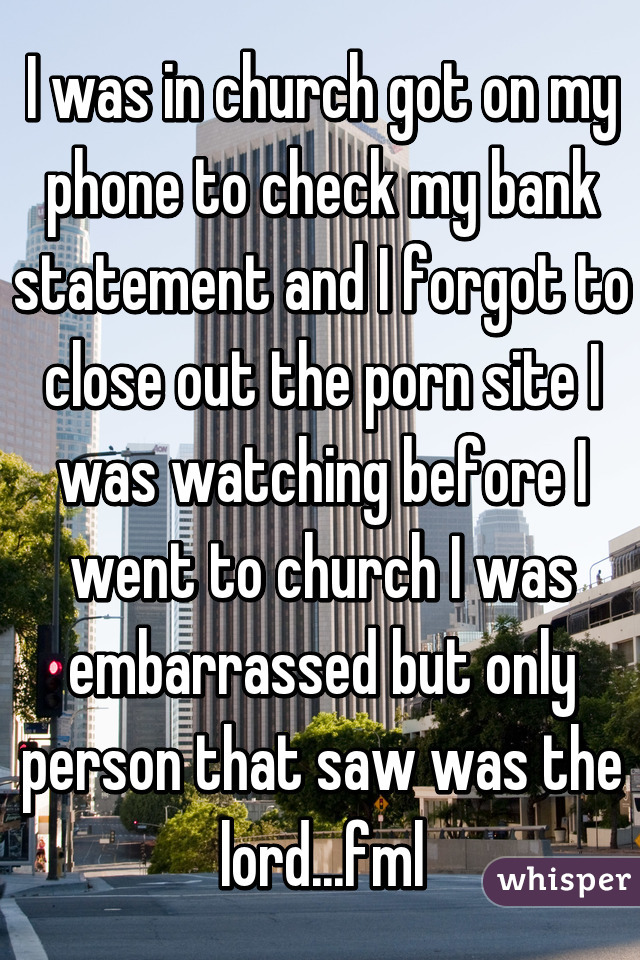 I was in church got on my phone to check my bank statement and I forgot to close out the porn site I was watching before I went to church I was embarrassed but only person that saw was the lord...fml