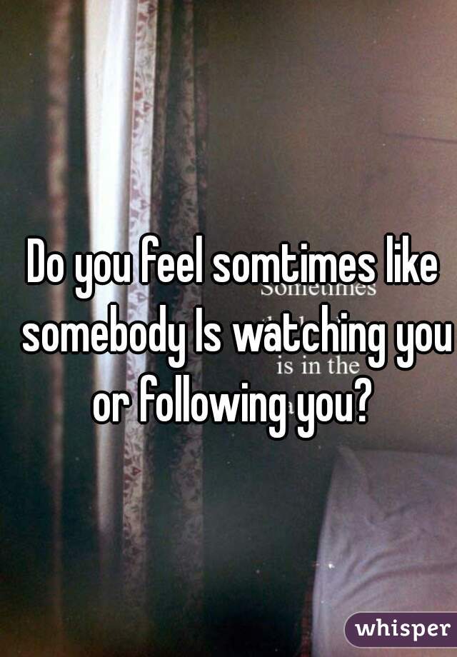 Do you feel somtimes like somebody Is watching you or following you? 