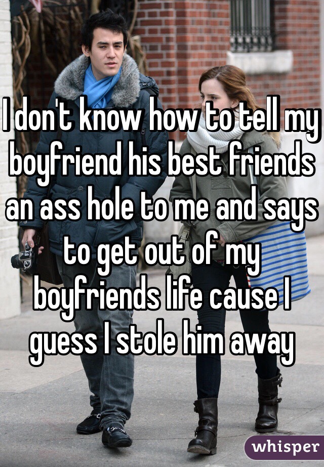 I don't know how to tell my boyfriend his best friends an ass hole to me and says to get out of my boyfriends life cause I guess I stole him away