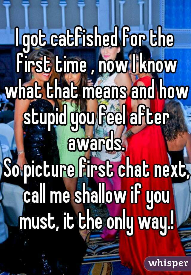 I got catfished for the first time , now I know what that means and how stupid you feel after awards.
 So picture first chat next, call me shallow if you must, it the only way.!