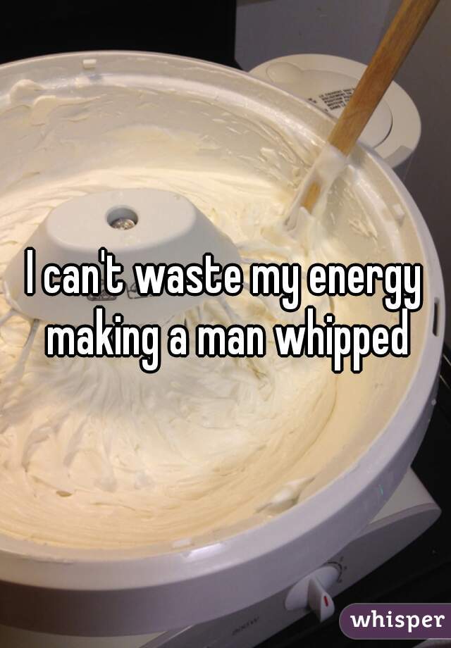 I can't waste my energy making a man whipped