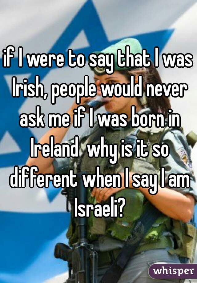 if I were to say that I was Irish, people would never ask me if I was born in Ireland  why is it so different when I say I am Israeli?