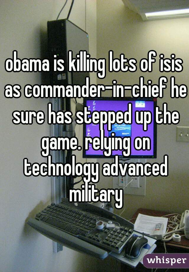 obama is killing lots of isis
 as commander-in-chief he sure has stepped up the game. relying on technology advanced military