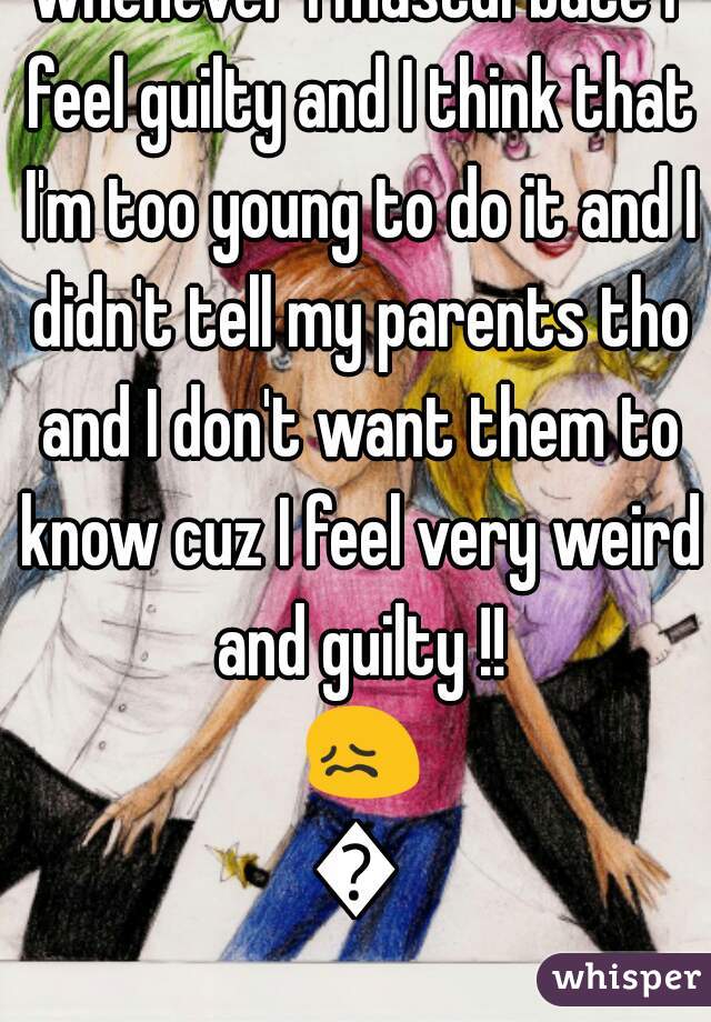 whenever I masturbate I feel guilty and I think that I'm too young to do it and I didn't tell my parents tho and I don't want them to know cuz I feel very weird and guilty !! 😖😔