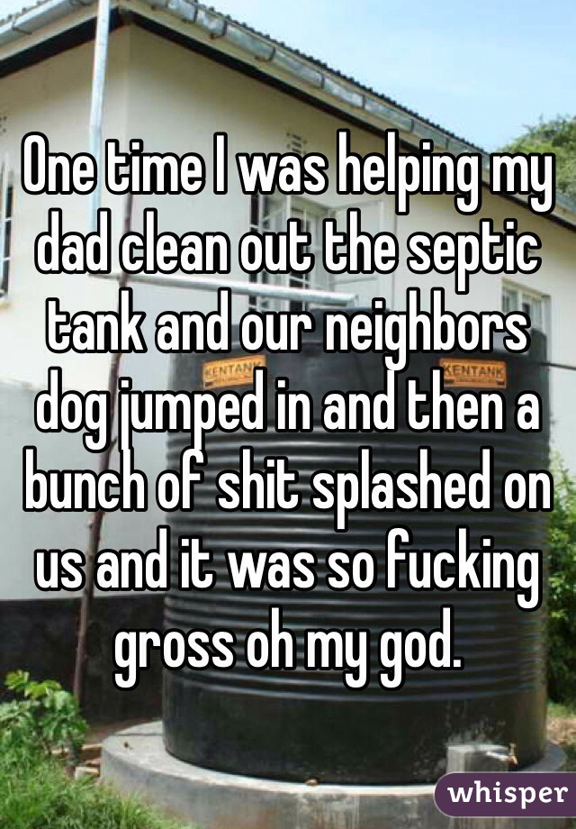 One time I was helping my dad clean out the septic tank and our neighbors dog jumped in and then a bunch of shit splashed on us and it was so fucking gross oh my god.