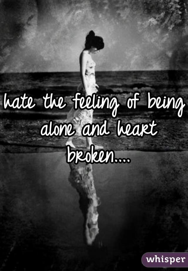 hate the feeling of being alone and heart broken....