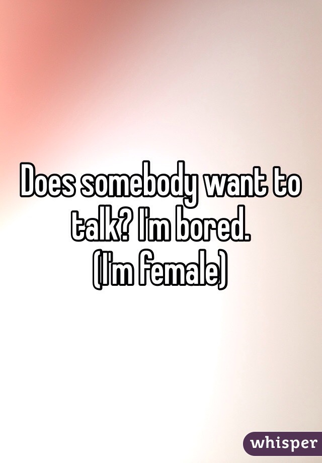 Does somebody want to talk? I'm bored. 
(I'm female)