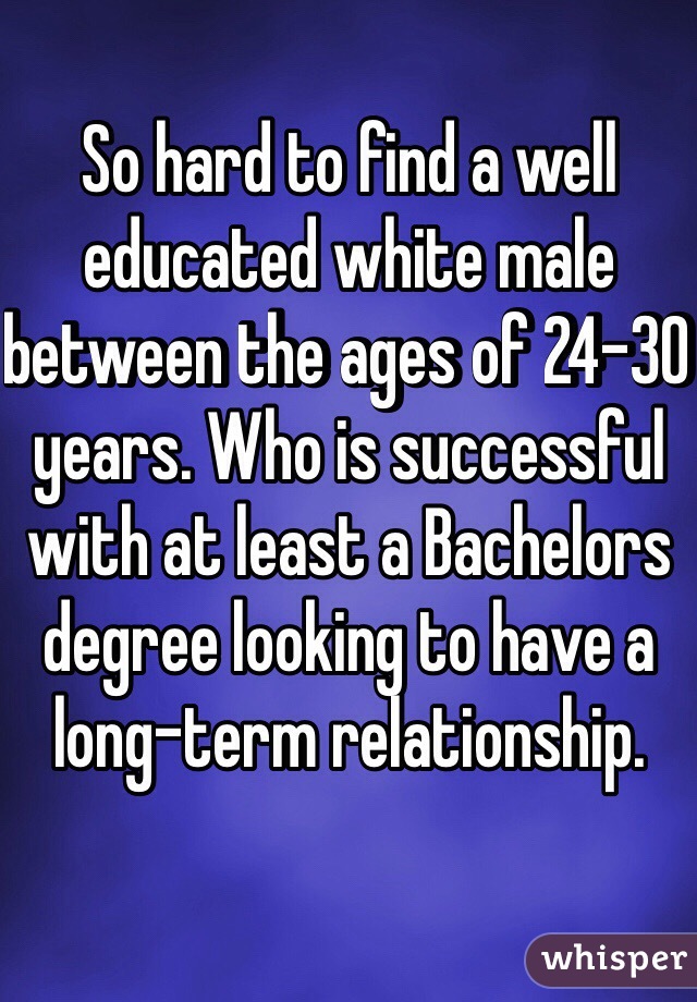 So hard to find a well educated white male between the ages of 24-30 years. Who is successful with at least a Bachelors degree looking to have a long-term relationship. 
