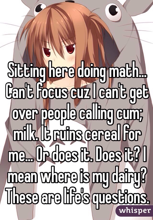 Sitting here doing math... Can't focus cuz I can't get over people calling cum; milk. It ruins cereal for me... Or does it. Does it? I mean where is my dairy? These are life's questions.