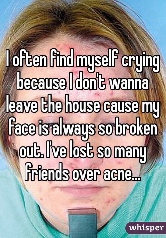 I often find myself crying because I don't wanna leave the house cause my face is always so broken out. I've lost so many friends over acne...