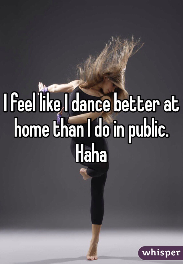 I feel like I dance better at home than I do in public. 
Haha