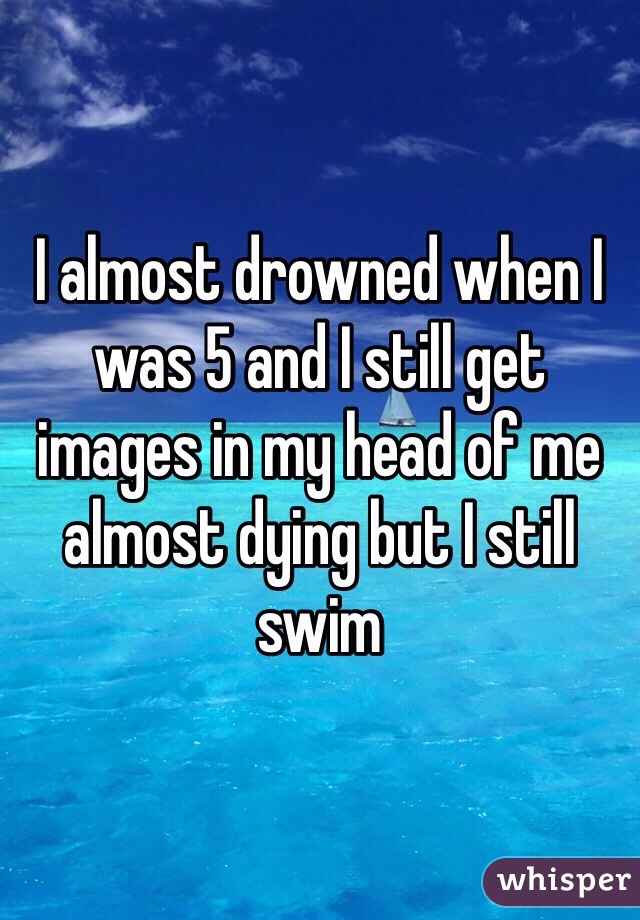 I almost drowned when I was 5 and I still get images in my head of me almost dying but I still swim 