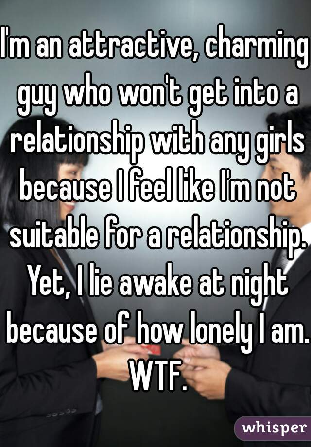 I'm an attractive, charming guy who won't get into a relationship with any girls because I feel like I'm not suitable for a relationship. Yet, I lie awake at night because of how lonely I am. WTF.