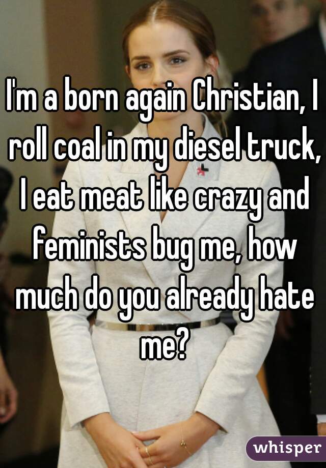 I'm a born again Christian, I roll coal in my diesel truck, I eat meat like crazy and feminists bug me, how much do you already hate me?