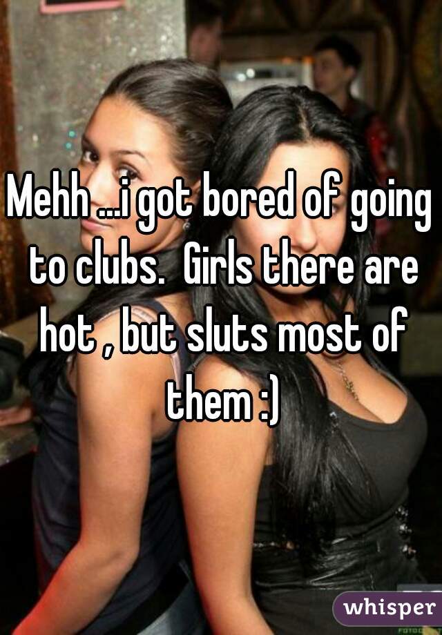 Mehh ...i got bored of going to clubs.  Girls there are hot , but sluts most of them :)